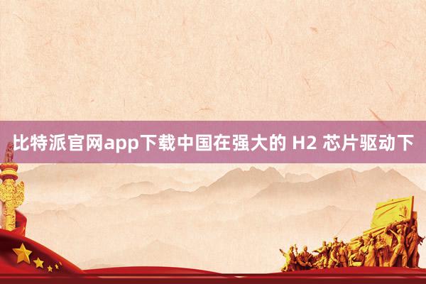 比特派官网app下载中国在强大的 H2 芯片驱动下