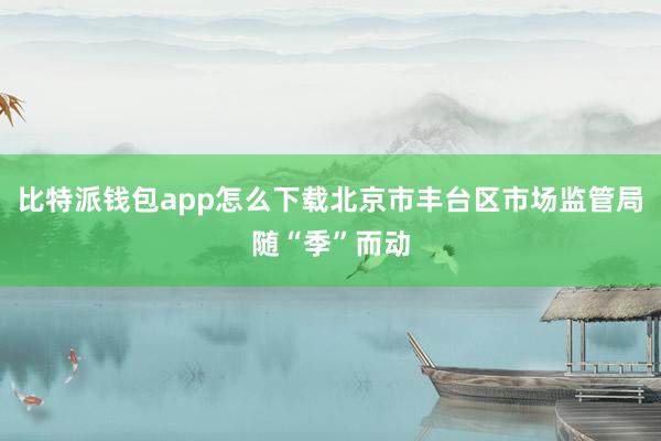 比特派钱包app怎么下载北京市丰台区市场监管局随“季”而动