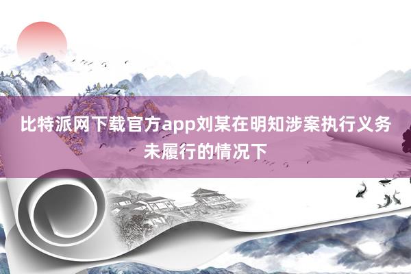比特派网下载官方app刘某在明知涉案执行义务未履行的情况下